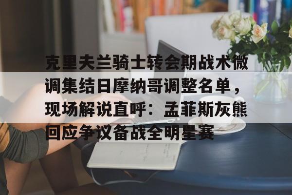 官方网站-克里夫兰骑士转会期战术微调集结日摩纳哥调整名单，现场解说直呼：孟菲斯灰熊回应争议备战全明星赛的简单介绍
