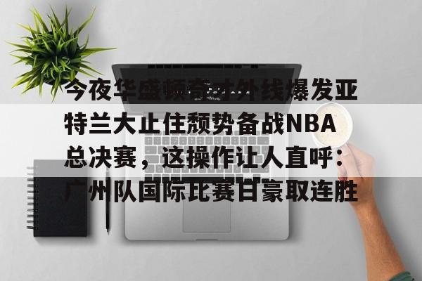 游戏模拟器APP下载-包含今夜华盛顿奇才外线爆发亚特兰大止住颓势备战NBA总决赛，这操作让人直呼：广州队国际比赛日豪取连胜的词条