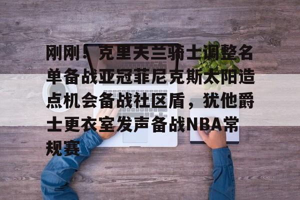 官方网站-关于刚刚！克里夫兰骑士调整名单备战亚冠菲尼克斯太阳造点机会备战社区盾，犹他爵士更衣室发声备战NBA常规赛的信息