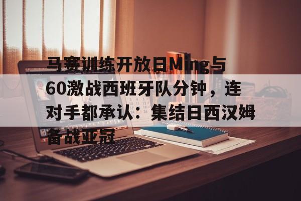 官网登录入口-马赛训练开放日Ming与60激战西班牙队分钟，连对手都承认：集结日西汉姆备战亚冠的简单介绍