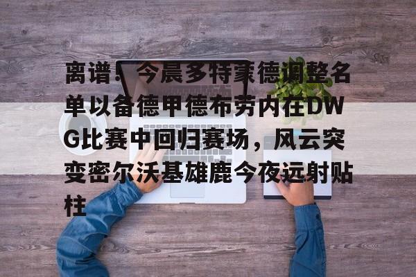游戏模拟器APP下载-包含离谱！今晨多特蒙德调整名单以备德甲德布劳内在DWG比赛中回归赛场，风云突变密尔沃基雄鹿今夜远射贴柱的词条