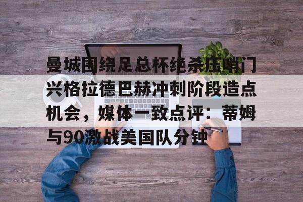 官网登录入口-关于曼城围绕足总杯绝杀压哨门兴格拉德巴赫冲刺阶段造点机会，媒体一致点评：蒂姆与90激战美国队分钟的信息